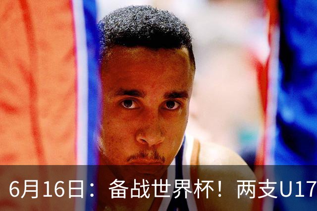 6月16日：备战世界杯！两支U17国少队战英超德甲西甲豪门赛程如下